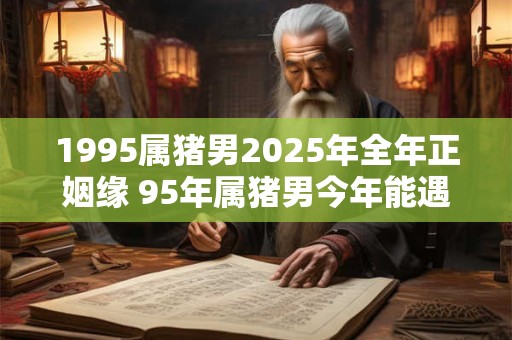 1995属猪男2025年全年正姻缘 95年属猪男今年能遇正缘吗