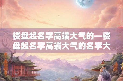 楼盘起名字高端大气的—楼盘起名字高端大气的名字大全