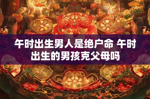 午时出生男人是绝户命 午时出生的男孩克父母吗 午时出生男人是绝户命 午时出生的男孩克父母吗