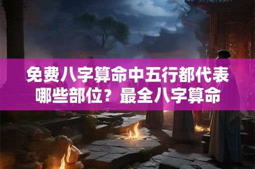 免费八字算命中五行都代表哪些部位？最全八字算命