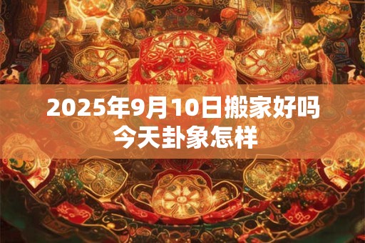 2025年9月10日搬家好吗 今天卦象怎样