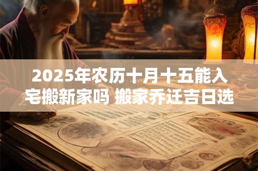 2025年农历十月十五能入宅搬新家吗 搬家乔迁吉日选择
