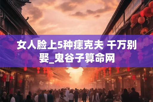 女人脸上5种痣克夫 千万别娶_鬼谷子算命网