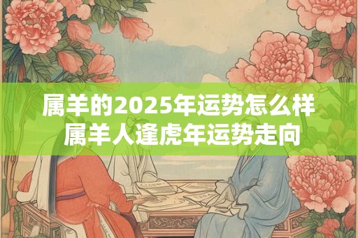 属羊的2025年运势怎么样 属羊人逢虎年运势走向