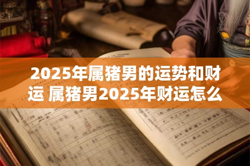 2025年属猪男的运势和财运 属猪男2025年财运怎么样