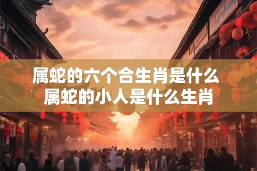 属蛇的六个合生肖是什么 属蛇的小人是什么生肖