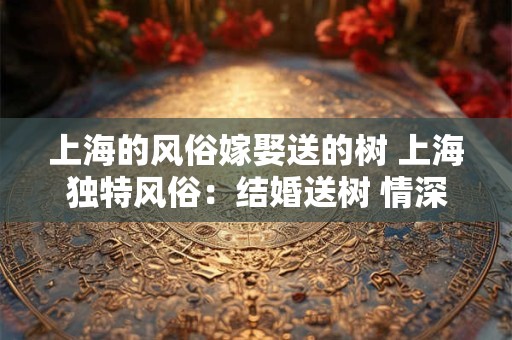 上海的风俗嫁娶送的树 上海独特风俗:结婚送树 情深如绿 上海的风俗嫁娶送的树 上海独特风俗:结婚送树 情深如绿