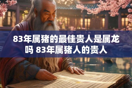 83年属猪的最佳贵人是属龙吗 83年属猪人的贵人 83年属猪的最佳贵人是属龙吗 83年属猪人的贵人