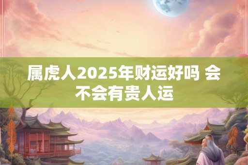 属虎人2025年财运好吗 会不会有贵人运 属虎人2025年财运好吗 会不会有贵人运