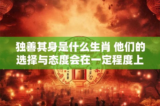 独善其身是什么生肖 他们的选择与态度会在一定程度上影响命运发展