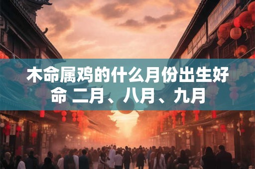 木命属鸡的什么月份出生好命 二月、八月、九月