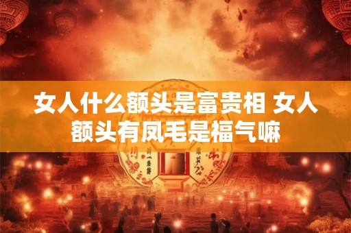 女人什么额头是富贵相 女人额头有凤毛是福气嘛