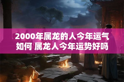 2000年属龙的人今年运气如何 属龙人今年运势好吗