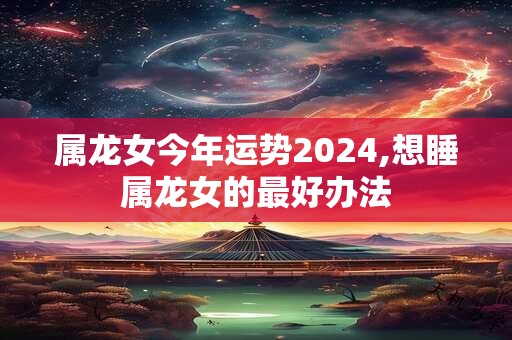 属龙女今年运势2024,想睡属龙女的最好办法