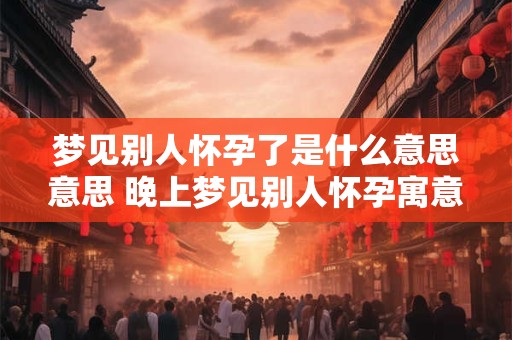 梦见别人怀孕了是什么意思意思 晚上梦见别人怀孕寓意是什么