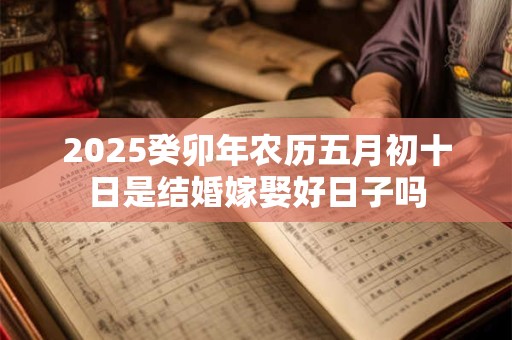 2025癸卯年农历五月初十日是结婚嫁娶好日子吗