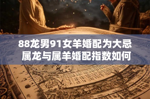 88龙男91女羊婚配为大忌 属龙与属羊婚配指数如何
