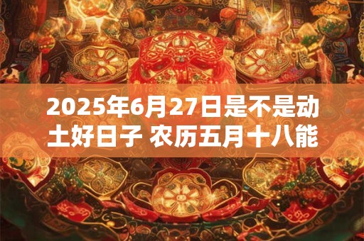2025年6月27日是不是动土好日子 农历五月十八能动土吗