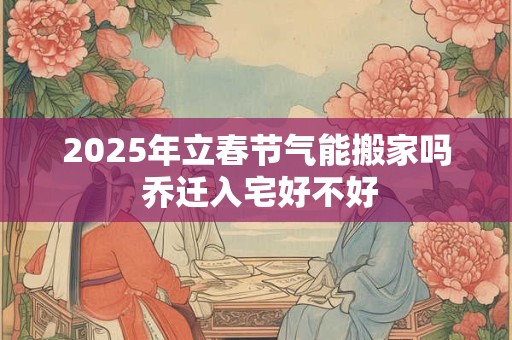 2025年立春节气能搬家吗 乔迁入宅好不好 2025年立春节气能搬家吗 乔迁入宅好不好