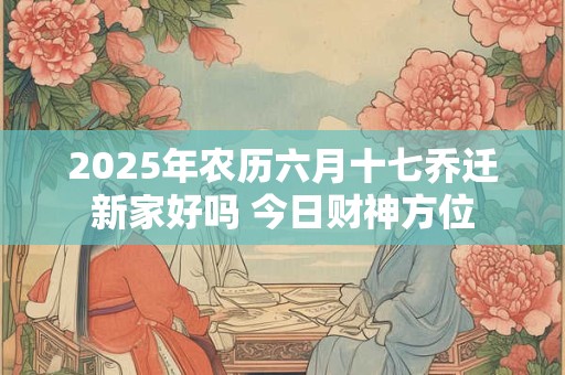 2025年农历六月十七乔迁新家好吗 今日财神方位