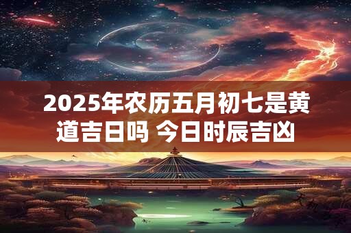 2025年农历五月初七是黄道吉日吗 今日时辰吉凶 2025年农历五月初七是黄道吉日吗 今日时辰吉凶