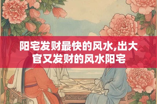 阳宅发财最快的风水,出大官又发财的风水阳宅