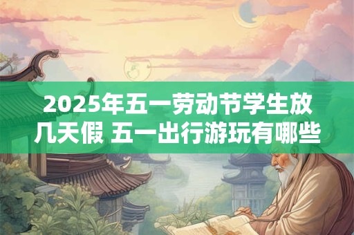 2025年五一劳动节学生放几天假 五一出行游玩有哪些注意事项