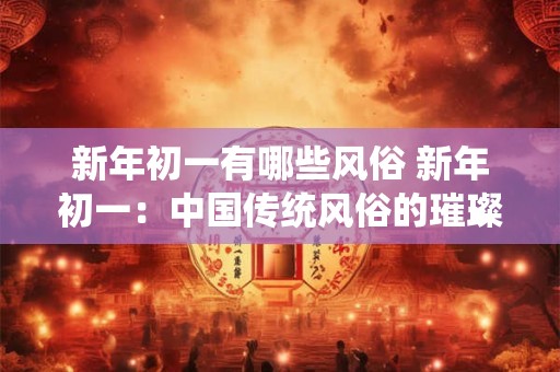 新年初一有哪些风俗 新年初一:中国传统风俗的璀璨绽放 新年初一有哪些风俗 新年初一:中国传统风俗的璀璨绽放