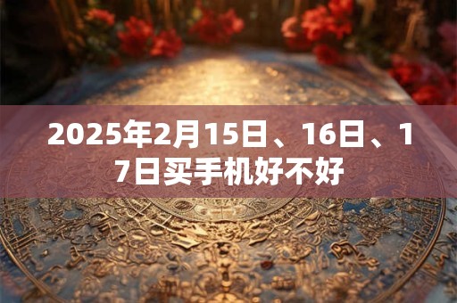详细阅读:2025年2月15日、16日、17日买手机好不好 2025年2月15日、16日、17日买手机好不好