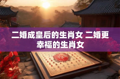 二婚成皇后的生肖女 二婚更幸福的生肖女