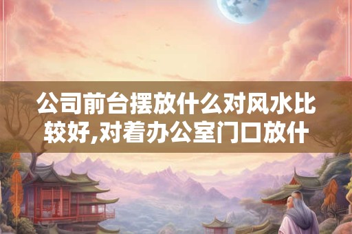公司前台摆放什么对风水比较好,对着办公室门口放什么摆件