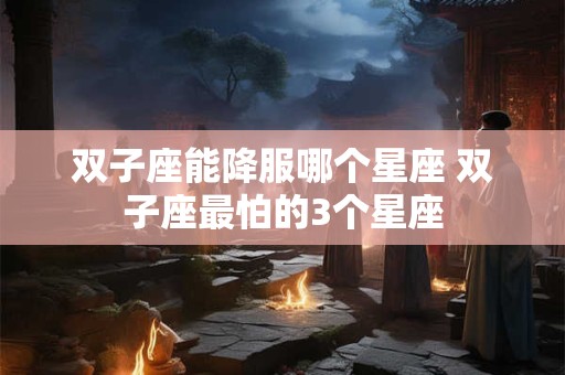 详细阅读:双子座能降服哪个星座 双子座最怕的3个星座 双子座能降服哪个星座 双子座最怕的3个星座