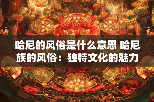 哈尼的风俗是什么意思 哈尼族的风俗:独特文化的魅力之旅 哈尼的风俗是什么意思 哈尼族的风俗:独特文化的魅力之旅