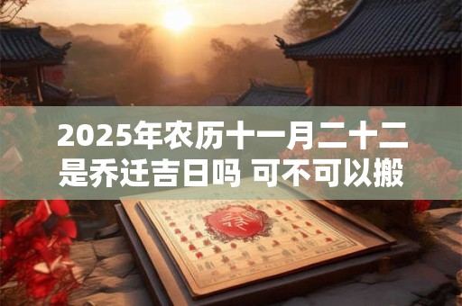 2025年农历十一月二十二是乔迁吉日吗 可不可以搬家入宅