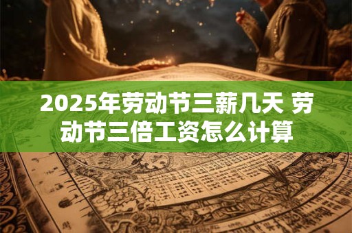 2025年劳动节三薪几天 劳动节三倍工资怎么计算