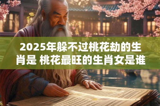 2025年躲不过桃花劫的生肖是 桃花最旺的生肖女是谁