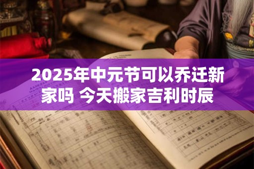 2025年中元节可以乔迁新家吗 今天搬家吉利时辰