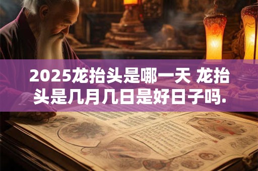 2025龙抬头是哪一天 龙抬头是几月几日是好日子吗.
