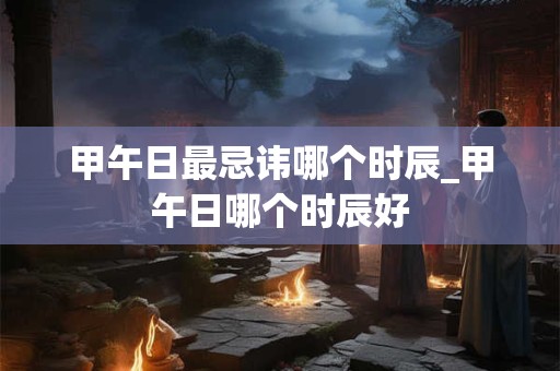 甲午日最忌讳哪个时辰_甲午日哪个时辰好