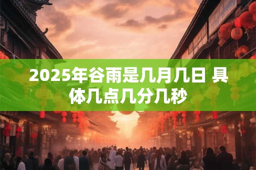 2025年谷雨是几月几日 具体几点几分几秒 2025年谷雨是几月几日 具体几点几分几秒