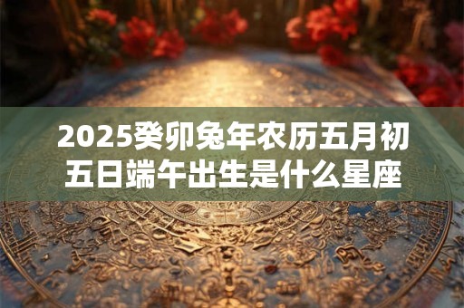 2025癸卯兔年农历五月初五日端午出生是什么星座 2025癸卯兔年农历五月初五日端午出生是什么星座