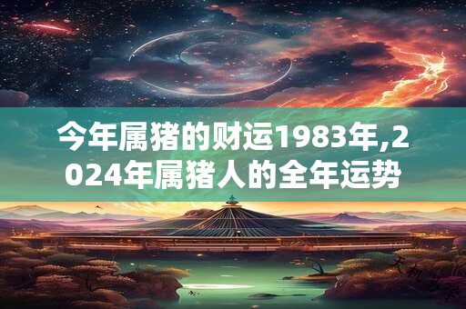 今年属猪的财运1983年,2024年属猪人的全年运势
