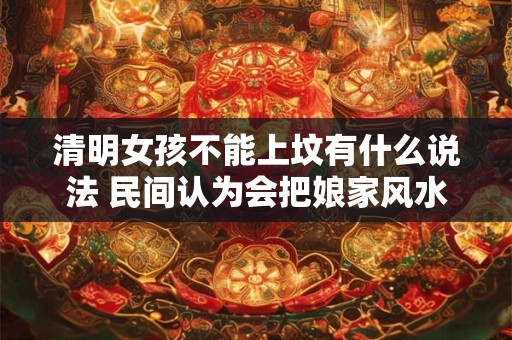 清明女孩不能上坟有什么说法 民间认为会把娘家风水带走