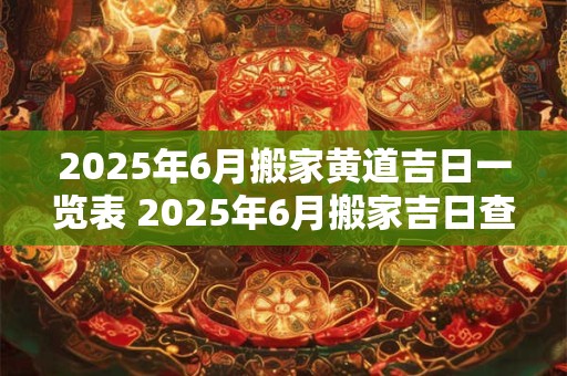 2025年6月搬家黄道吉日一览表 2025年6月搬家吉日查询
