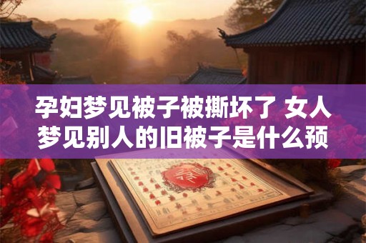 孕妇梦见被子被撕坏了 女人梦见别人的旧被子是什么预兆