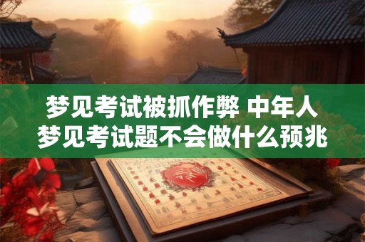 梦见考试被抓作弊 中年人梦见考试题不会做什么预兆