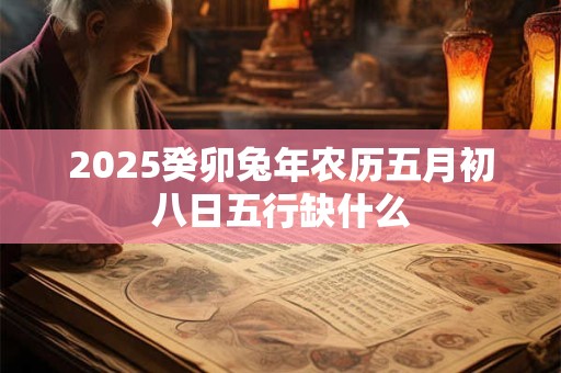 2025癸卯兔年农历五月初八日五行缺什么 2025癸卯兔年农历五月初八日五行缺什么