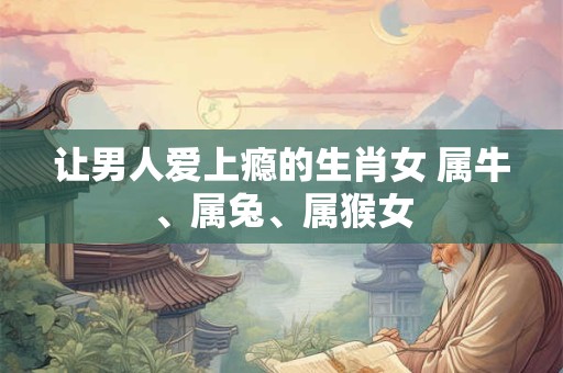 让男人爱上瘾的生肖女 属牛、属兔、属猴女
