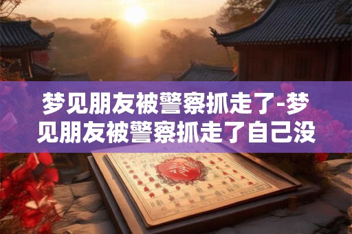 梦见朋友被警察抓走了-梦见朋友被警察抓走了自己没事