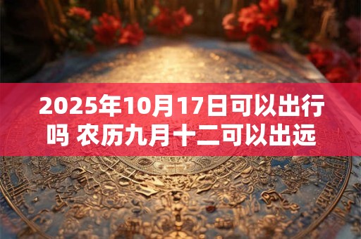 2025年10月17日可以出行吗 农历九月十二可以出远门吗
